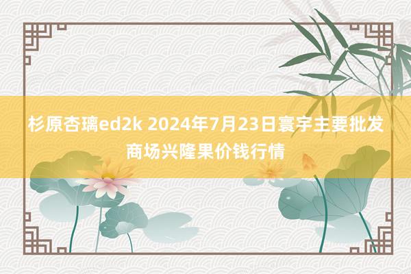 杉原杏璃ed2k 2024年7月23日寰宇主要批发商场兴隆果价钱行情