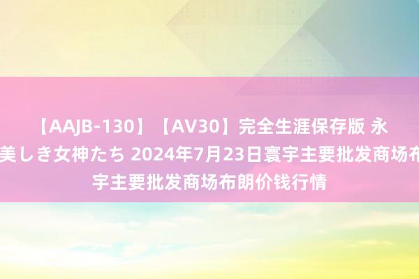 【AAJB-130】【AV30】完全生涯保存版 永遠なる淫舞 美しき女神たち 2024年7月23日寰宇主要批发商场布朗价钱行情