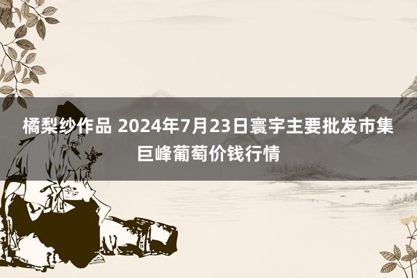 橘梨纱作品 2024年7月23日寰宇主要批发市集巨峰葡萄价钱行情