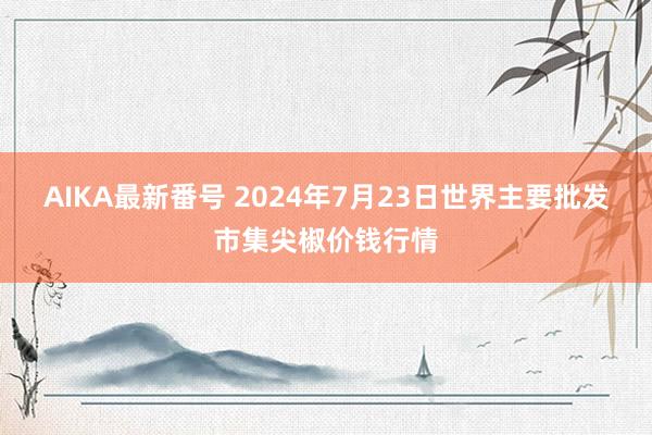 AIKA最新番号 2024年7月23日世界主要批发市集尖椒价钱行情