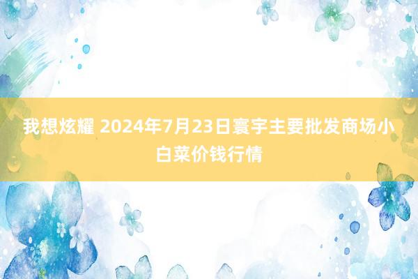 我想炫耀 2024年7月23日寰宇主要批发商场小白菜价钱行情