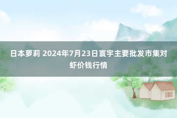 日本萝莉 2024年7月23日寰宇主要批发市集对虾价钱行情