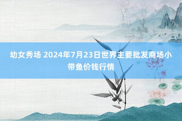 幼女秀场 2024年7月23日世界主要批发商场小带鱼价钱行情