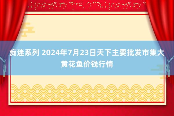 痴迷系列 2024年7月23日天下主要批发市集大黄花鱼价钱行情