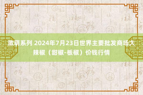 激萌系列 2024年7月23日世界主要批发商场大辣椒（甜椒-板椒）价钱行情