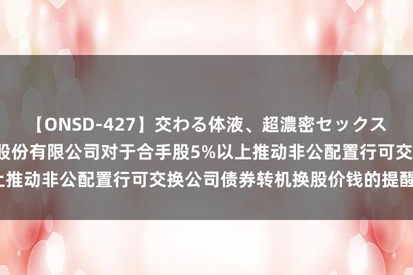 【ONSD-427】交わる体液、超濃密セックス4時間 新华网: 新华网股份有限公司对于合手股5%以上推动非公配置行可交换公司债券转机换股价钱的提醒性公告