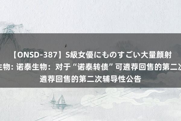 【ONSD-387】S級女優にものすごい大量顔射4時間 诺泰生物: 诺泰生物：对于“诺泰转债”可遴荐回售的第二次辅导性公告