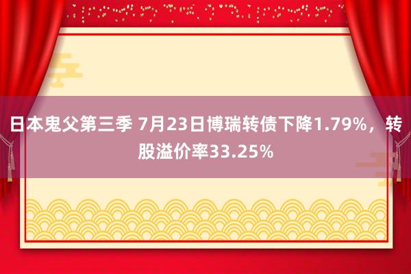 日本鬼父第三季 7月23日博瑞转债下降1.79%，转股溢价率33.25%