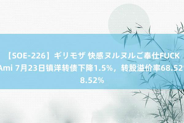 【SOE-226】ギリモザ 快感ヌルヌルご奉仕FUCK Ami 7月23日镇洋转债下降1.5%，转股溢价率68.52%