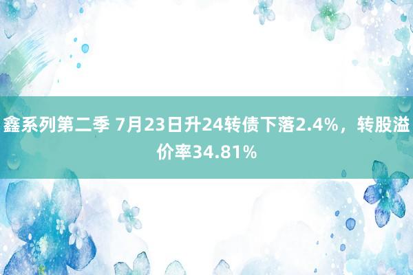 鑫系列第二季 7月23日升24转债下落2.4%，转股溢价率34.81%