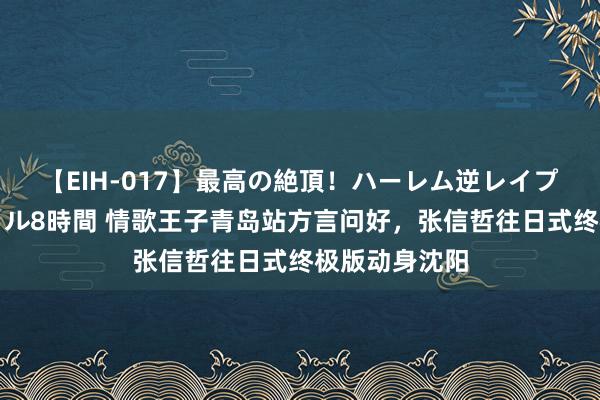 【EIH-017】最高の絶頂！ハーレム逆レイプ乱交スペシャル8時間 情歌王子青岛站方言问好，张信哲往日式终极版动身沈阳