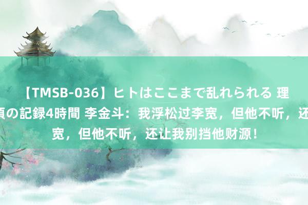 【TMSB-036】ヒトはここまで乱れられる 理性崩壊と豪快絶頂の記録4時間 李金斗：我浮松过李宽，但他不听，还让我别挡他财源！