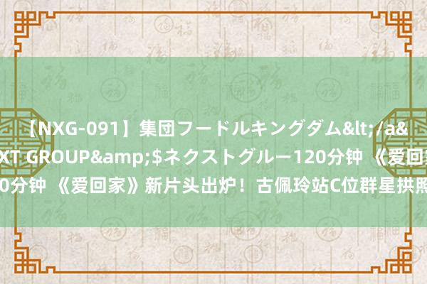 【NXG-091】集団フードルキングダム</a>2010-04-20NEXT GROUP&$ネクストグルー120分钟 《爱回家》新片头出炉！古佩玲站C位群星拱照，姚焯菲自荐想加入