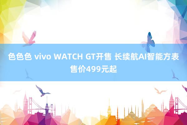 色色色 vivo WATCH GT开售 长续航AI智能方表售价499元起