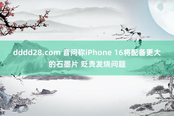 dddd28.com 音问称iPhone 16将配备更大的石墨片 贬责发烧问题