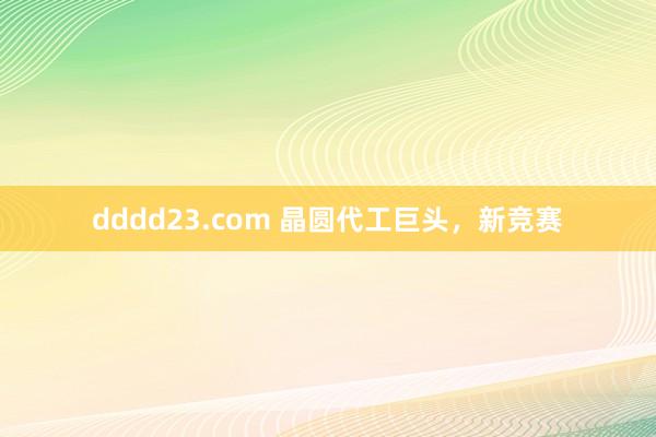 dddd23.com 晶圆代工巨头，新竞赛