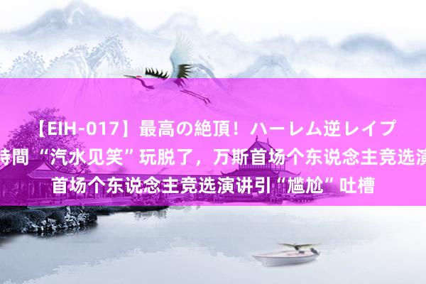 【EIH-017】最高の絶頂！ハーレム逆レイプ乱交スペシャル8時間 “汽水见笑”玩脱了，万斯首场个东说念主竞选演讲引“尴尬”吐槽