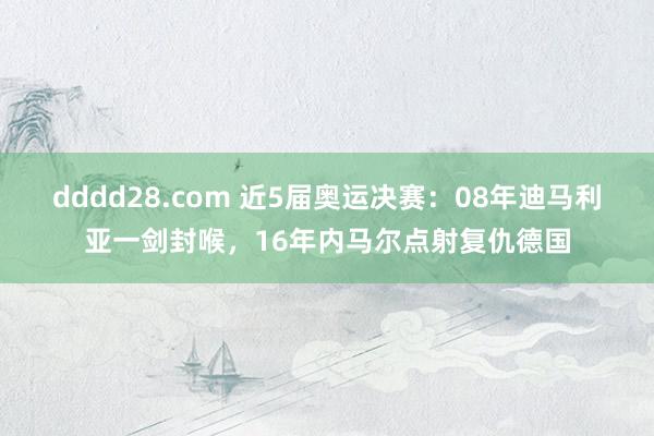 dddd28.com 近5届奥运决赛：08年迪马利亚一剑封喉，16年内马尔点射复仇德国