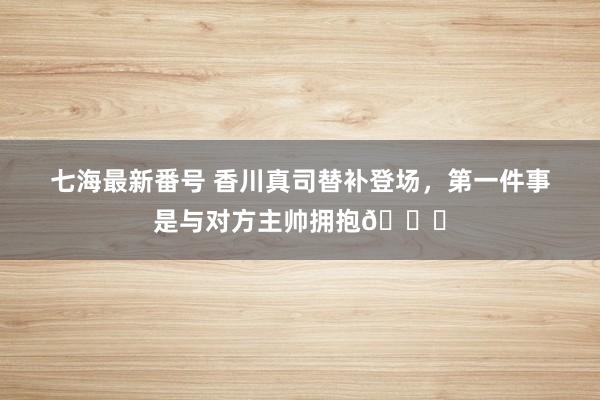 七海最新番号 香川真司替补登场，第一件事是与对方主帅拥抱?