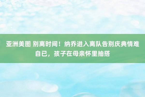 亚洲美图 别离时间！纳乔进入离队告别庆典情难自已，孩子在母亲怀里抽搭