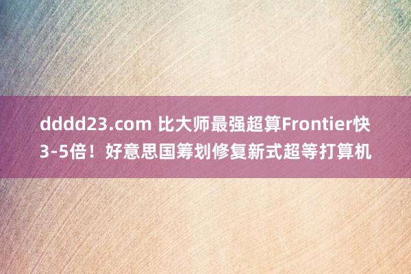 dddd23.com 比大师最强超算Frontier快3-5倍！好意思国筹划修复新式超等打算机