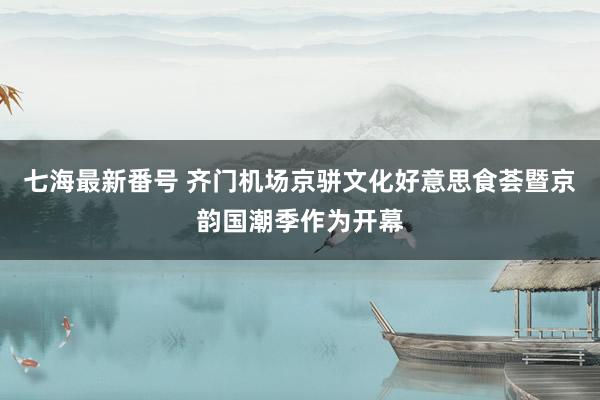 七海最新番号 齐门机场京骈文化好意思食荟暨京韵国潮季作为开幕