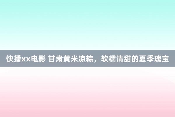 快播xx电影 甘肃黄米凉粽，软糯清甜的夏季瑰宝