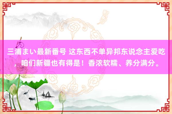 三浦まい最新番号 这东西不单异邦东说念主爱吃，咱们新疆也有得是！香浓软糯、养分满分。