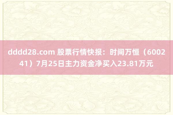 dddd28.com 股票行情快报：时间万恒（600241）7月25日主力资金净买入23.81万元