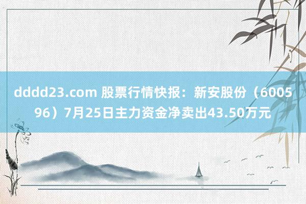 dddd23.com 股票行情快报：新安股份（600596）7月25日主力资金净卖出43.50万元