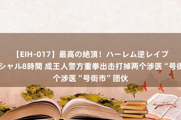 【EIH-017】最高の絶頂！ハーレム逆レイプ乱交スペシャル8時間 成王人警方重拳出击打掉两个涉医“号街市”团伙