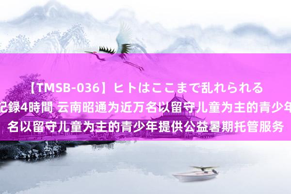 【TMSB-036】ヒトはここまで乱れられる 理性崩壊と豪快絶頂の記録4時間 云南昭通为近万名以留守儿童为主的青少年提供公益暑期托管服务