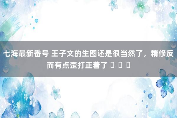 七海最新番号 王子文的生图还是很当然了，精修反而有点歪打正着了 ​​​