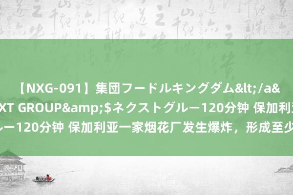 【NXG-091】集団フードルキングダム</a>2010-04-20NEXT GROUP&$ネクストグルー120分钟 保加利亚一家烟花厂发生爆炸，形成至少1东说念主逝世