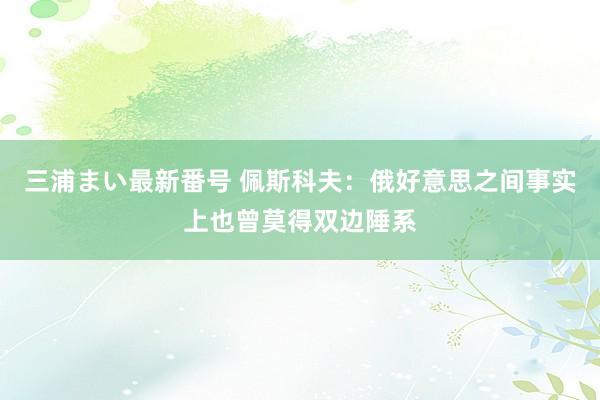 三浦まい最新番号 佩斯科夫：俄好意思之间事实上也曾莫得双边陲系