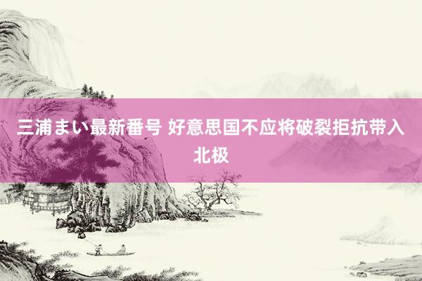 三浦まい最新番号 好意思国不应将破裂拒抗带入北极