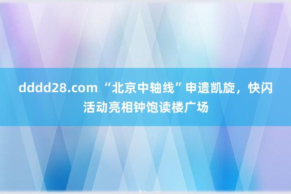 dddd28.com “北京中轴线”申遗凯旋，快闪活动亮相钟饱读楼广场