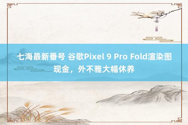 七海最新番号 谷歌Pixel 9 Pro Fold渲染图现金，外不雅大幅休养