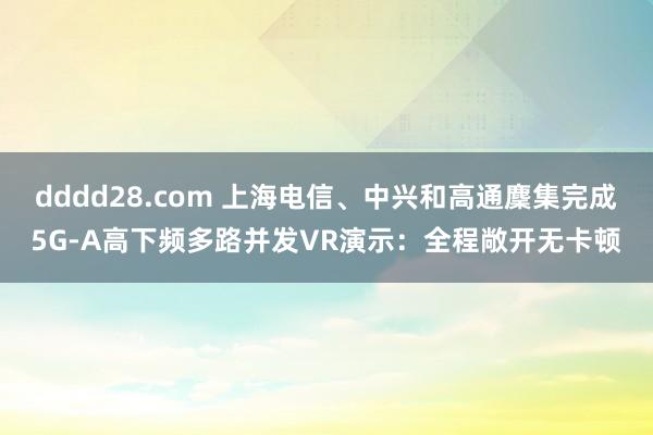 dddd28.com 上海电信、中兴和高通麇集完成5G-A高下频多路并发VR演示：全程敞开无卡顿