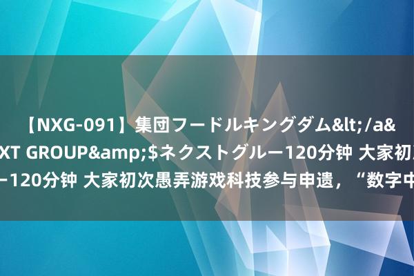 【NXG-091】集団フードルキングダム</a>2010-04-20NEXT GROUP&$ネクストグルー120分钟 大家初次愚弄游戏科技参与申遗，“数字中轴·小天地”上线