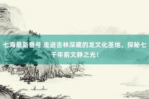 七海最新番号 走进吉林深藏的龙文化圣地，探秘七千年前文静之光！