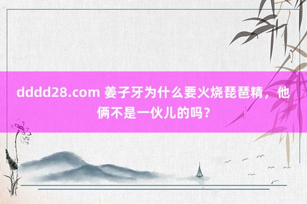 dddd28.com 姜子牙为什么要火烧琵琶精，他俩不是一伙儿的吗？