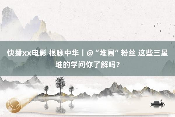 快播xx电影 根脉中华丨@“堆圈”粉丝 这些三星堆的学问你了解吗？