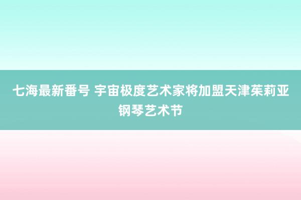 七海最新番号 宇宙极度艺术家将加盟天津茱莉亚钢琴艺术节