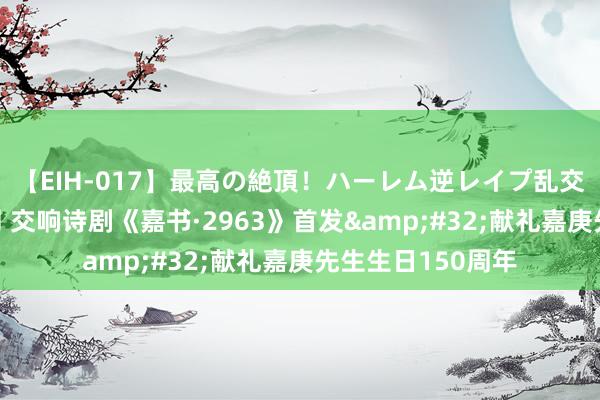 【EIH-017】最高の絶頂！ハーレム逆レイプ乱交スペシャル8時間 交响诗剧《嘉书·2963》首发&#32;献礼嘉庚先生生日150周年