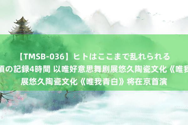 【TMSB-036】ヒトはここまで乱れられる 理性崩壊と豪快絶頂の記録4時間 以唯好意思舞剧展悠久陶瓷文化《唯我青白》将在京首演