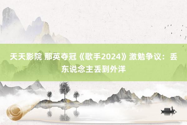 天天影院 那英夺冠《歌手2024》激勉争议：丢东说念主丢到外洋