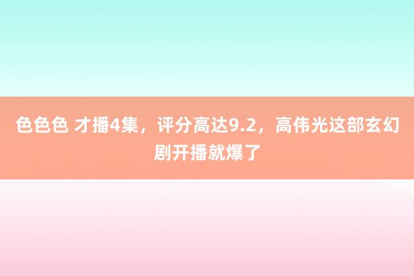 色色色 才播4集，评分高达9.2，高伟光这部玄幻剧开播就爆了