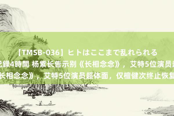 【TMSB-036】ヒトはここまで乱れられる 理性崩壊と豪快絶頂の記録4時間 杨紫长告示别《长相念念》，艾特5位演员超体面，仅檀健次终止恢复