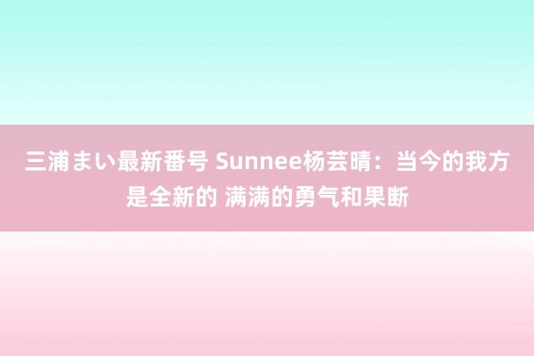 三浦まい最新番号 Sunnee杨芸晴：当今的我方是全新的 满满的勇气和果断